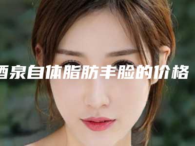 酒泉自体脂肪丰脸的价格到底与哪些因素有关