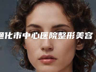 通化市中心医院整形美容科咋样-推荐刁胜启医生,周莹医生,柳安生医生