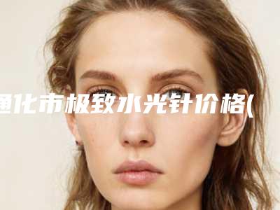 通化市极致水光针价格(收费标准)大势价目(极致水光针均价为:2000元)