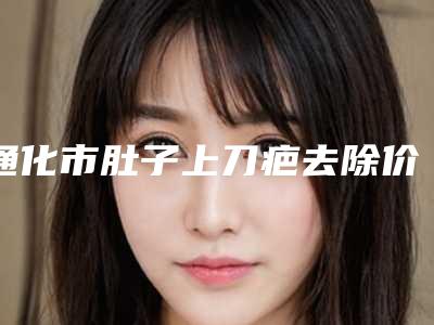 通化市肚子上刀疤去除价位表热门新版一览(肚子上刀疤去除均价为：6082元)