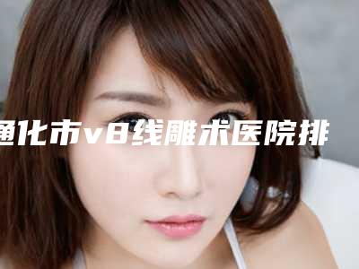 通化市v8线雕术医院排行前十佳机构汇总-通化张平整形美容门诊部口碑和技术大不一样