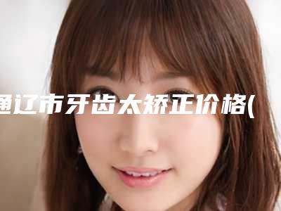 通辽市牙齿太矫正价格(费用)清单2025_正规(牙齿太矫正均价为：17094元)