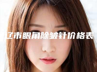 通辽市眼角除皱针价格表热门出炉(通辽市眼角除皱针手术费用都是多少)