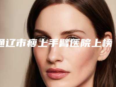 通辽市瘦上手臂医院上榜名单top10强精选发布-通辽市瘦上手臂整形医院