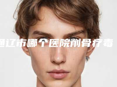 通辽市哪个医院削骨疗毒好(内蒙古民族大学附属医院皮肤美容中是良心)
