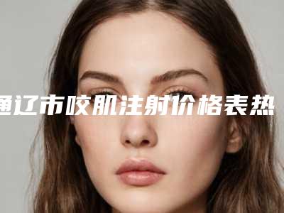 通辽市咬肌注射价格表热门版本-通辽市咬肌注射均价为6008元