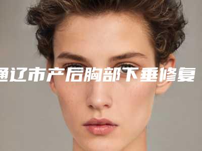 通辽市产后胸部下垂修复医生在榜清单哪个三甲医生效果好-通辽市产后胸部下垂修复医生