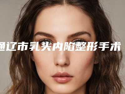 通辽市乳头内陷整形手术医院在榜名单top10权威亮相-内蒙古奢美医疗美容门诊部口碑实力爆表