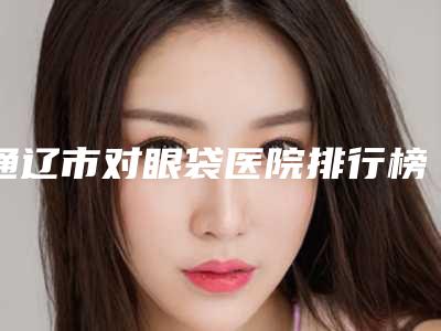 通辽市对眼袋医院排行榜前十名深度点评(通辽市对眼袋整形医院)