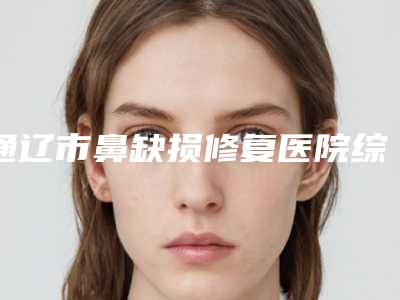 通辽市鼻缺损修复医院综合实力前十名排行榜重点推荐-通辽市科尔沁区赛美瑞医疗美容门诊部私立机构强势入围