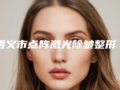 遵义市点阵激光除皱整形医院(遵义博泰整形美容价格亲民)