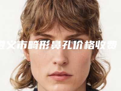 遵义市畸形鼻孔价格收费表参考版-遵义市第一人民医院烧伤整形手显微外科具体价格多少钱