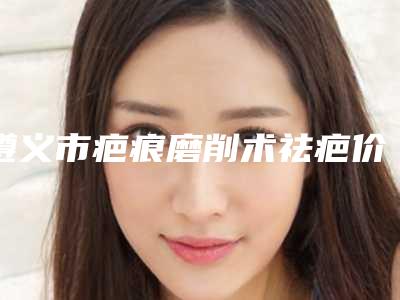 遵义市疤痕磨削术祛疤价格(价目)表在此-遵义市疤痕磨削术祛疤手术是不是越贵越好