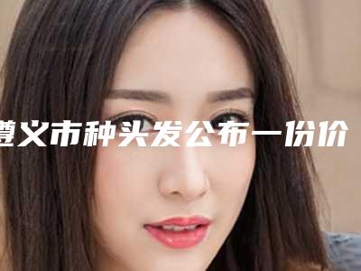 遵义市种头发公布一份价格表(2025年3月均价为：29589元）