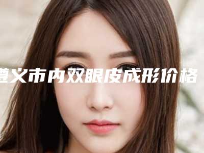 遵义市内双眼皮成形价格价位表官方公布-遵义市内双眼皮成形价格行情
