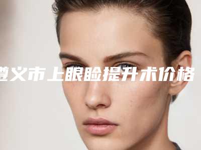 遵义市上眼睑提升术价格(价目)表优惠2025(上眼睑提升术均价为:6377元)
