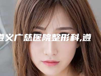遵义广慈医院整形科,遵义泊美雅医疗美容诊所看看哪一家更适合