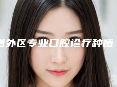 道外区专业口腔诊疗种植牙医生哪位靠谱(崔丹丹医生价格蛮实在)