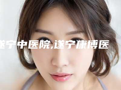遂宁中医院,遂宁康博医学整形美容中心技术比拼，实力一清二楚