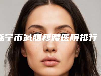 遂宁市减腹瘦腰医院排行榜top10强盘点(遂宁双华医学整形美容门诊部技术特色价格大不一样)