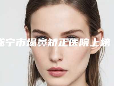 遂宁市塌鼻矫正医院上榜清单医美TOP人气机构get(遂宁兴尚美医疗美容口碑评价公布)