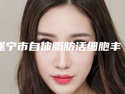 遂宁市自体脂肪活细胞丰胸医院排名榜口碑评测公布-遂宁艾韩阳光整形美容实力差距不大