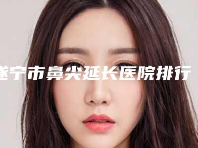 遂宁市鼻尖延长医院排行前十强专业点评-排名靠前遂宁市整形医院