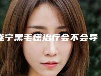 遂宁黑毛痣治疗会不会导致癌变