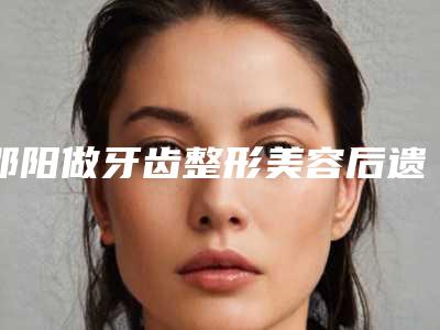 邵阳做牙齿整形美容后遗症