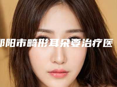 邵阳市畸形耳朵要治疗医生排名榜前十位公立盘点-邵阳市畸形耳朵要治疗医生
