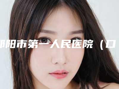 邵阳市第一人民医院(口腔科)好吗-价格(费用)清单手术花费曝光
