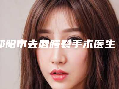 邵阳市去唇腭裂手术医生排名十强稳定-邵阳市去唇腭裂手术医生