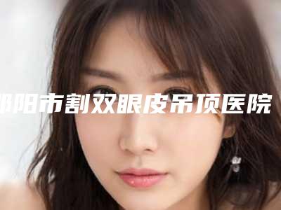 邵阳市割双眼皮吊顶医院哪里好(邵东申美医疗美容私立医美可圈可点)