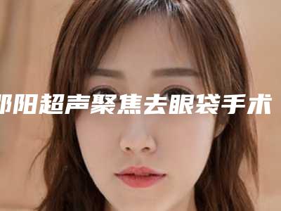 邵阳超声聚焦去眼袋手术的费用是怎样的呢