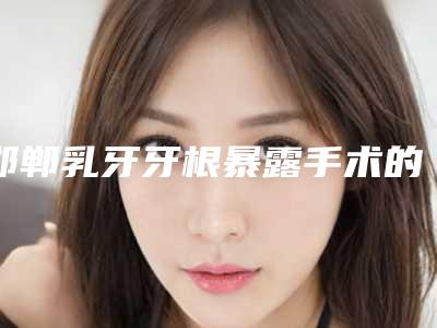 邯郸乳牙牙根暴露手术的费用要多少钱