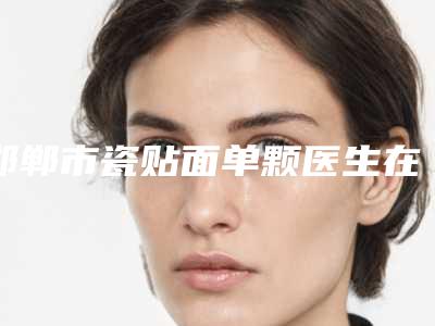 邯郸市瓷贴面单颗医生在榜名单top10名单专位精选-邯郸市邵丹雨口腔医生
