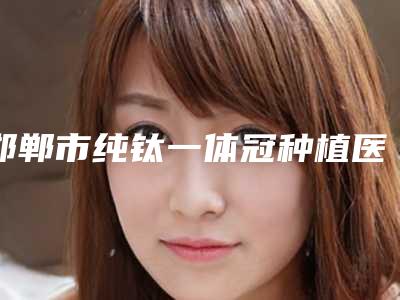 邯郸市纯钛一体冠种植医院上榜清单提前出炉（邯郸市纯钛一体冠种植口腔医院口碑没得挑）