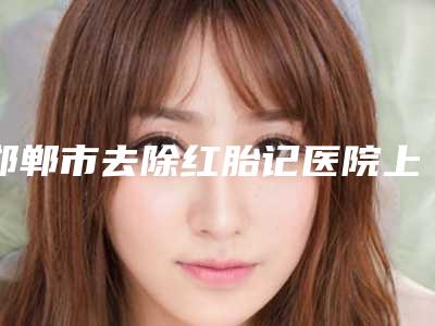 邯郸市去除红胎记医院上榜名单前十强实力强悍-武安新魅医疗美容门诊部凭实力入围
