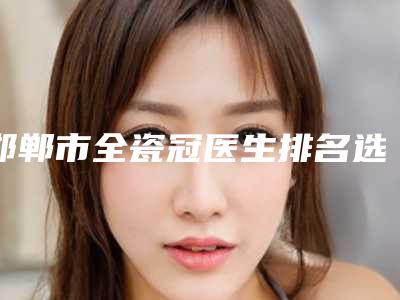 邯郸市全瓷冠医生排名选择多、技术精,惊喜在后面-邯郸市全瓷冠口腔医生