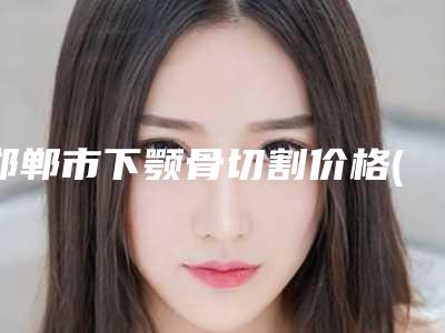 邯郸市下颚骨切割价格(2025年邯郸市下颚骨切割价目表趋势公开)
