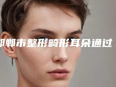 邯郸市整形畸形耳朵通过手术医院-邯郸市畸形耳朵通过手术医院排名榜top10哪些靠谱