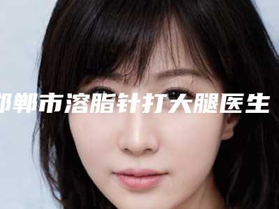 邯郸市溶脂针打大腿医生在榜名单前十位实力清单揭晓-邯郸市溶脂针打大腿整形医生
