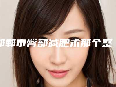 邯郸市臀部减肥术那个整形医院比较好(邯郸市复兴区德枝美整形外科含新价格表收费标准)