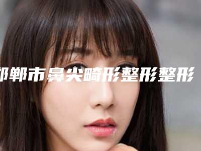 邯郸市鼻尖畸形整形整形医院排名前五有哪些(邯郸现代丽人整形科门实力在线)