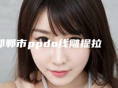 邯郸市ppdo线雕提拉术医院在榜清单前十名哪家靠谱-邯郸中信皮肤科门诊部超强整形攻略