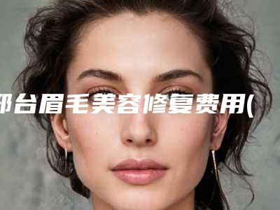 邢台眉毛美容修复费用(邢台眉毛美容术的价格一般多少钱)