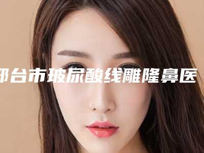 邢台市玻尿酸线雕隆鼻医院上榜清单前十位介绍(邢台邢美医学整形美容诊所稳居榜首)