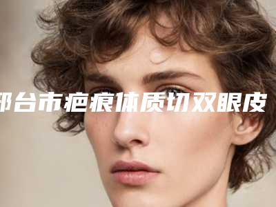 邢台市疤痕体质切双眼皮医院在榜清单为您保驾护航-邢台市疤痕体质切双眼皮整形医院