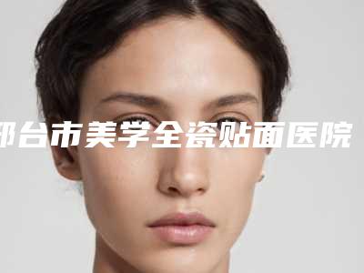 邢台市美学全瓷贴面医院排行前十强榜技术精湛(邢台市美学全瓷贴面口腔医院实力不相上下)