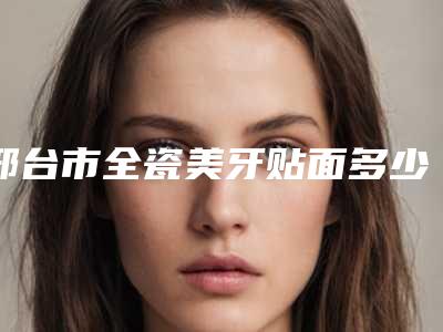 邢台市全瓷美牙贴面多少钱-邢台市全瓷美牙贴面医院排名榜前10实力雄厚